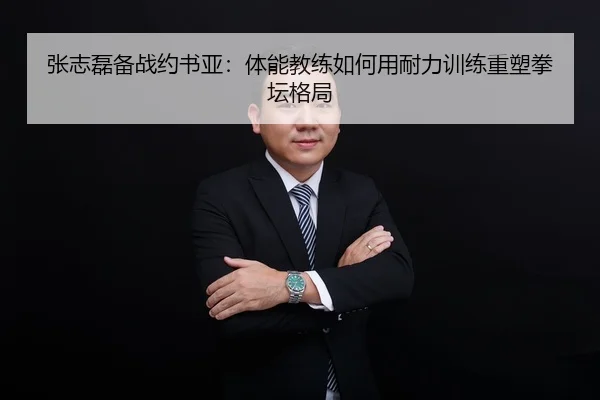 张志磊备战约书亚：体能教练如何用耐力训练重塑拳坛格局