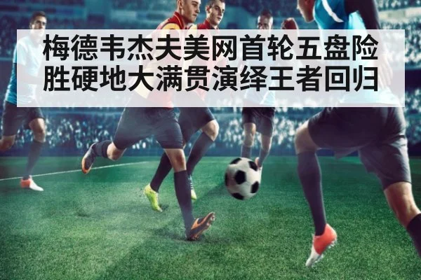梅德韦杰夫美网首轮五盘险胜硬地大满贯演绎王者回归