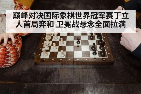 巅峰对决国际象棋世界冠军赛丁立人首局弈和 卫冕战悬念全面拉满